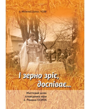 І зерно зріє, доспіває... Життєвий шлях ісповідника віри  о. Романа Єсипа.